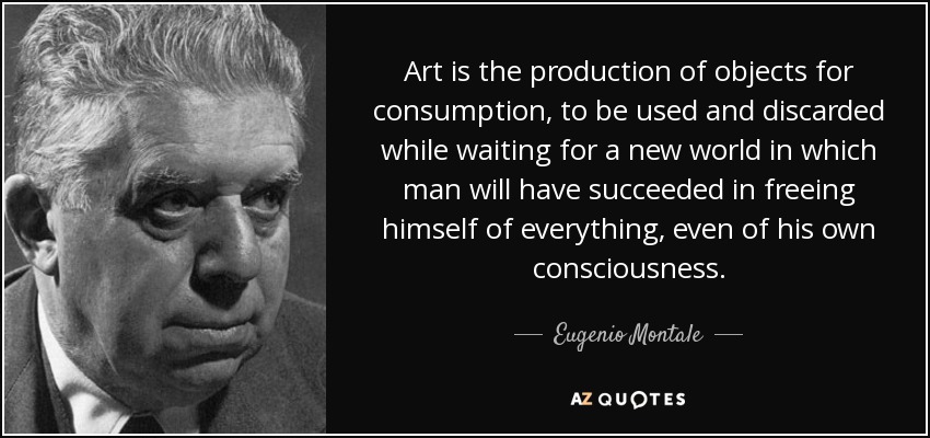Art is the production of objects for consumption, to be used and discarded while waiting for a new world in which man will have succeeded in freeing himself of everything, even of his own consciousness. - Eugenio Montale