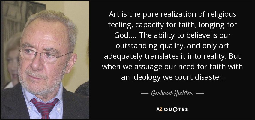 Art is the pure realization of religious feeling, capacity for faith, longing for God. ... The ability to believe is our outstanding quality, and only art adequately translates it into reality. But when we assuage our need for faith with an ideology we court disaster. - Gerhard Richter