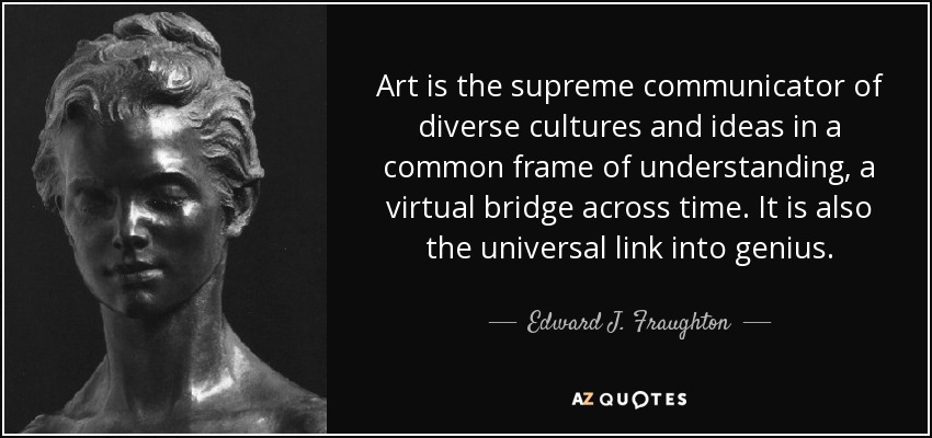 Art is the supreme communicator of diverse cultures and ideas in a common frame of understanding, a virtual bridge across time. It is also the universal link into genius. - Edward J. Fraughton