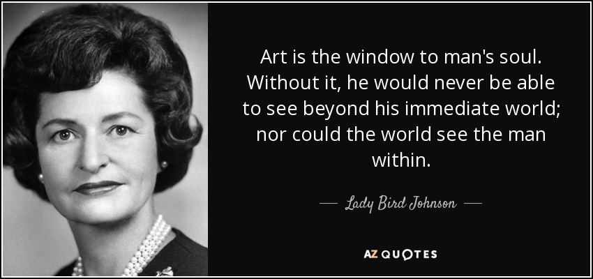 Art is the window to man's soul. Without it, he would never be able to see beyond his immediate world; nor could the world see the man within. - Lady Bird Johnson