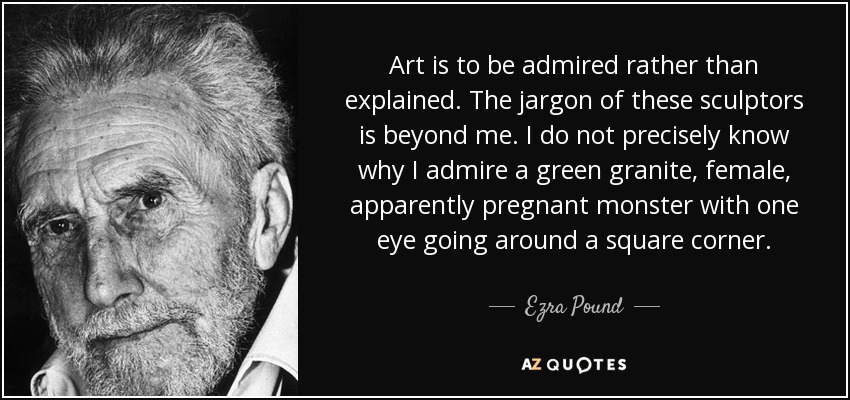 Art is to be admired rather than explained. The jargon of these sculptors is beyond me. I do not precisely know why I admire a green granite, female, apparently pregnant monster with one eye going around a square corner. - Ezra Pound