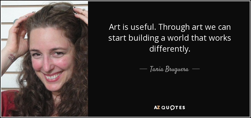 Art is useful. Through art we can start building a world that works differently. - Tania Bruguera