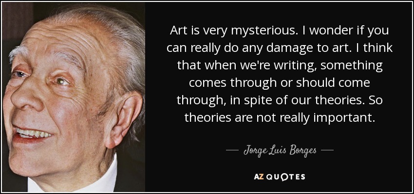 Art is very mysterious. I wonder if you can really do any damage to art. I think that when we're writing, something comes through or should come through, in spite of our theories. So theories are not really important. - Jorge Luis Borges