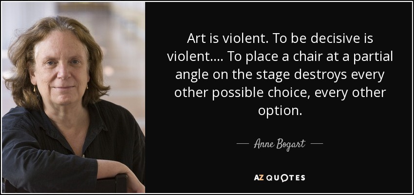 Art is violent. To be decisive is violent. ... To place a chair at a partial angle on the stage destroys every other possible choice, every other option. - Anne Bogart