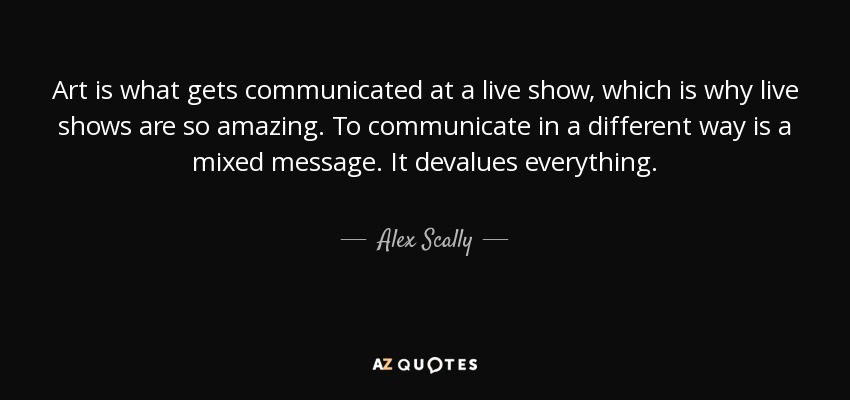 Art is what gets communicated at a live show, which is why live shows are so amazing. To communicate in a different way is a mixed message. It devalues everything. - Alex Scally
