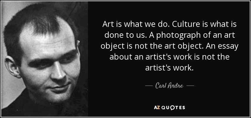 Art is what we do. Culture is what is done to us. A photograph of an art object is not the art object. An essay about an artist's work is not the artist's work. - Carl Andre