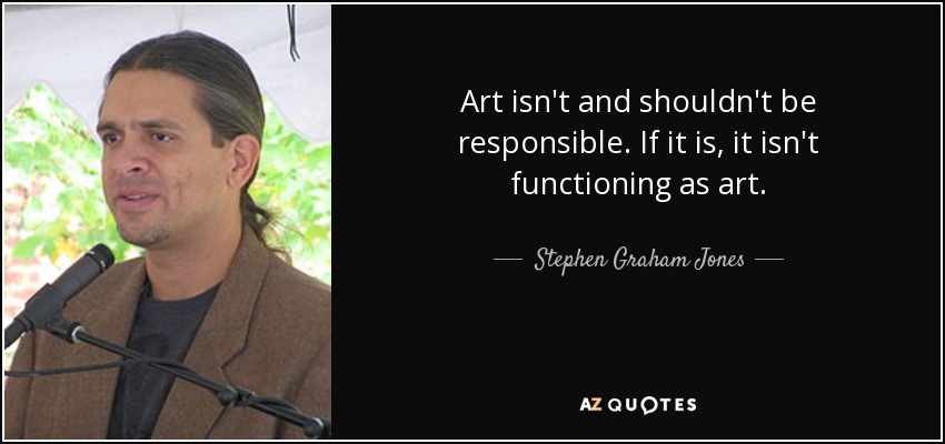 Art isn't and shouldn't be responsible. If it is, it isn't functioning as art. - Stephen Graham Jones