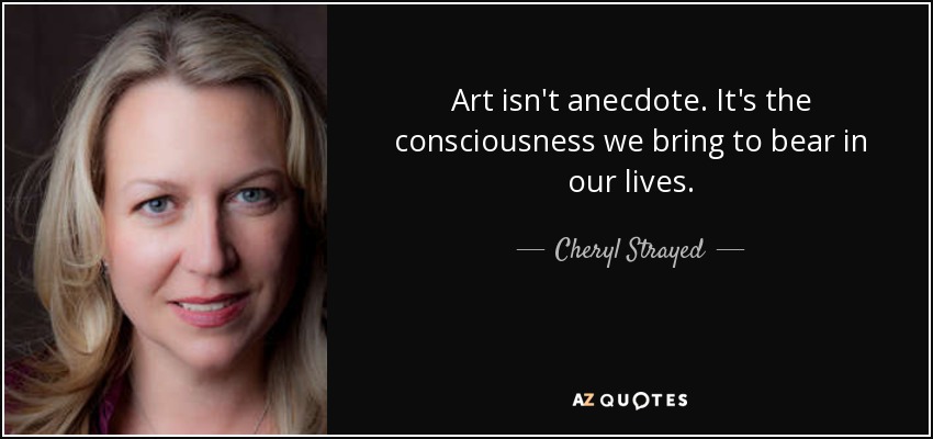 Art isn't anecdote. It's the consciousness we bring to bear in our lives. - Cheryl Strayed