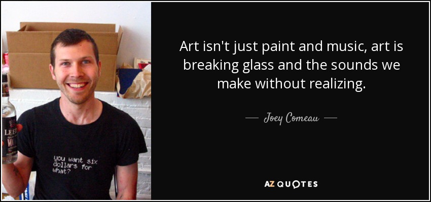 Art isn't just paint and music, art is breaking glass and the sounds we make without realizing. - Joey Comeau