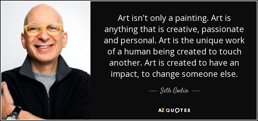 Art isn't only a painting. Art is anything that is creative, passionate and personal. Art is the unique work of a human being created to touch another. Art is created to have an impact, to change someone else. - Seth Godin