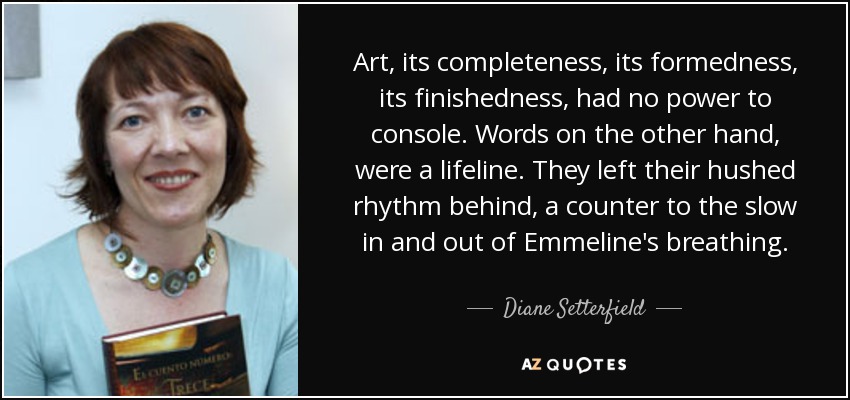 Art, its completeness, its formedness, its finishedness, had no power to console. Words on the other hand, were a lifeline. They left their hushed rhythm behind, a counter to the slow in and out of Emmeline's breathing. - Diane Setterfield