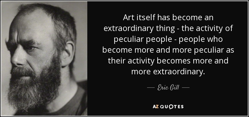 Art itself has become an extraordinary thing - the activity of peculiar people - people who become more and more peculiar as their activity becomes more and more extraordinary. - Eric Gill