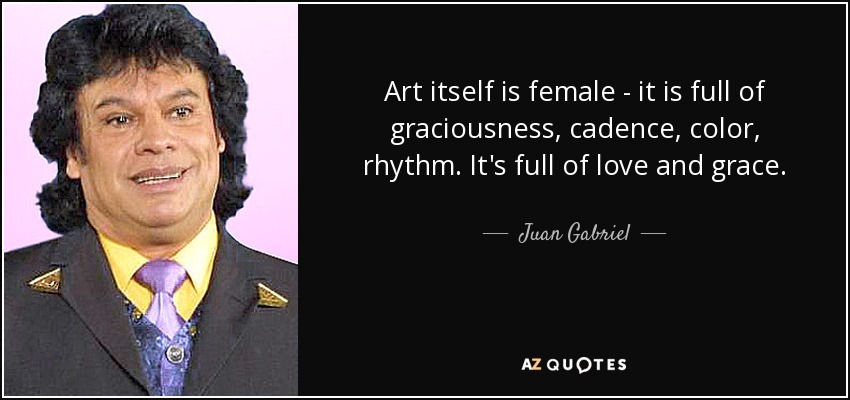 Art itself is female - it is full of graciousness, cadence, color, rhythm. It's full of love and grace. - Juan Gabriel