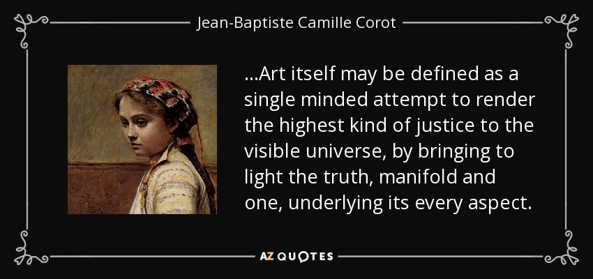 ...Art itself may be defined as a single minded attempt to render the highest kind of justice to the visible universe, by bringing to light the truth, manifold and one, underlying its every aspect. - Jean-Baptiste Camille Corot