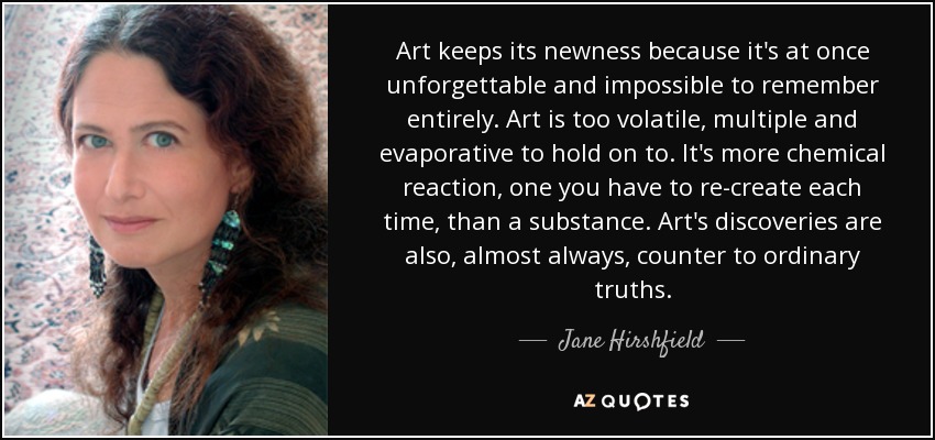 Art keeps its newness because it's at once unforgettable and impossible to remember entirely. Art is too volatile, multiple and evaporative to hold on to. It's more chemical reaction, one you have to re-create each time, than a substance. Art's discoveries are also, almost always, counter to ordinary truths. - Jane Hirshfield