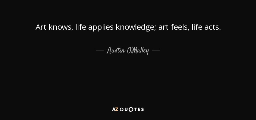 Art knows, life applies knowledge; art feels, life acts. - Austin O'Malley