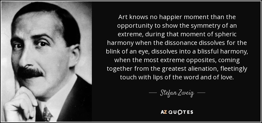 Art knows no happier moment than the opportunity to show the symmetry of an extreme, during that moment of spheric harmony when the dissonance dissolves for the blink of an eye, dissolves into a blissful harmony, when the most extreme opposites, coming together from the greatest alienation, fleetingly touch with lips of the word and of love. - Stefan Zweig