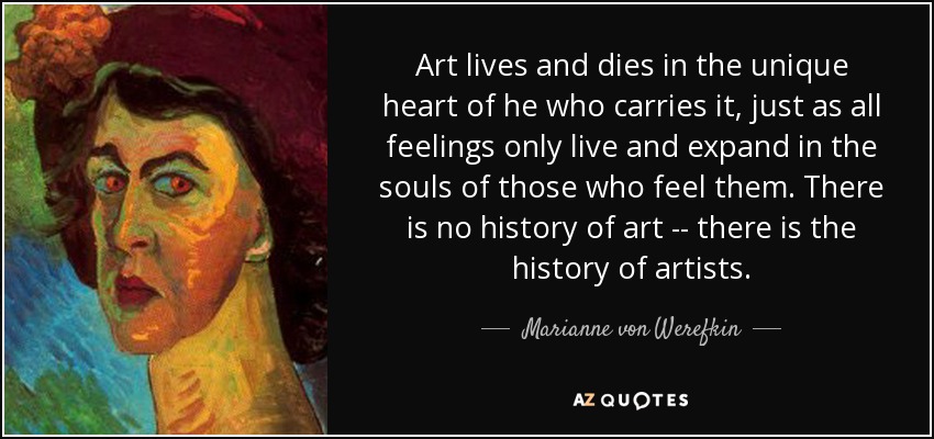 Art lives and dies in the unique heart of he who carries it, just as all feelings only live and expand in the souls of those who feel them. There is no history of art -- there is the history of artists. - Marianne von Werefkin