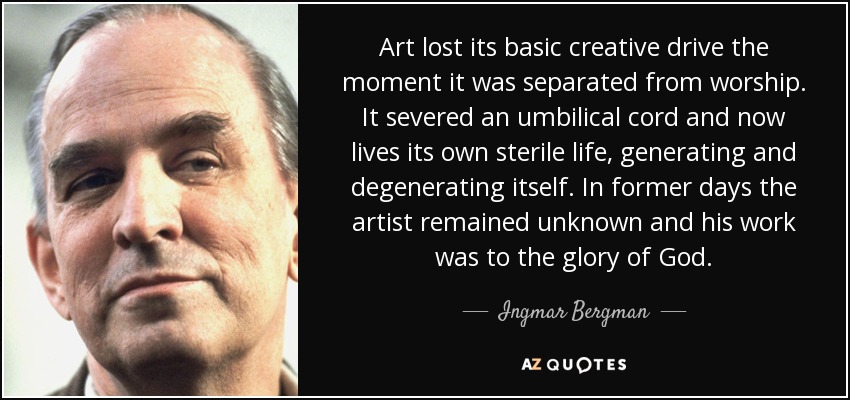 Art lost its basic creative drive the moment it was separated from worship. It severed an umbilical cord and now lives its own sterile life, generating and degenerating itself. In former days the artist remained unknown and his work was to the glory of God. - Ingmar Bergman