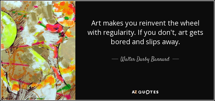 Art makes you reinvent the wheel with regularity. If you don't, art gets bored and slips away. - Walter Darby Bannard