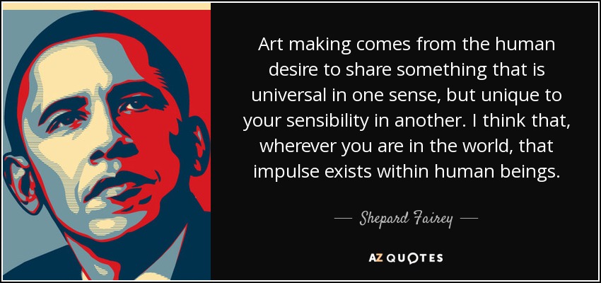 Art making comes from the human desire to share something that is universal in one sense, but unique to your sensibility in another. I think that, wherever you are in the world, that impulse exists within human beings. - Shepard Fairey