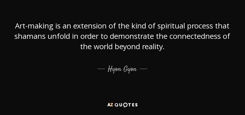 Art-making is an extension of the kind of spiritual process that shamans unfold in order to demonstrate the connectedness of the world beyond reality. - Hyon Gyon