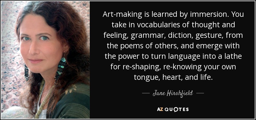 Art-making is learned by immersion. You take in vocabularies of thought and feeling, grammar, diction, gesture, from the poems of others, and emerge with the power to turn language into a lathe for re-shaping, re-knowing your own tongue, heart, and life. - Jane Hirshfield