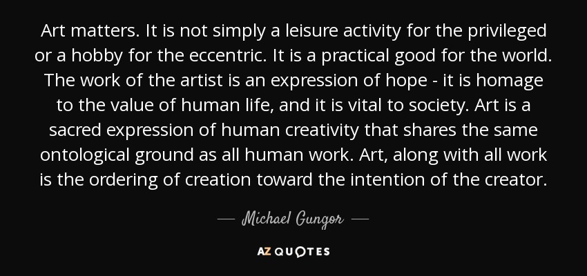 Art matters. It is not simply a leisure activity for the privileged or a hobby for the eccentric. It is a practical good for the world. The work of the artist is an expression of hope - it is homage to the value of human life, and it is vital to society. Art is a sacred expression of human creativity that shares the same ontological ground as all human work. Art, along with all work is the ordering of creation toward the intention of the creator. - Michael Gungor