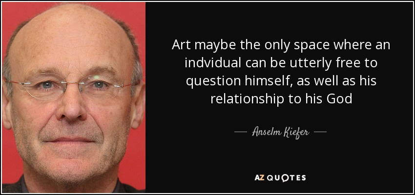 Art maybe the only space where an indvidual can be utterly free to question himself, as well as his relationship to his God - Anselm Kiefer