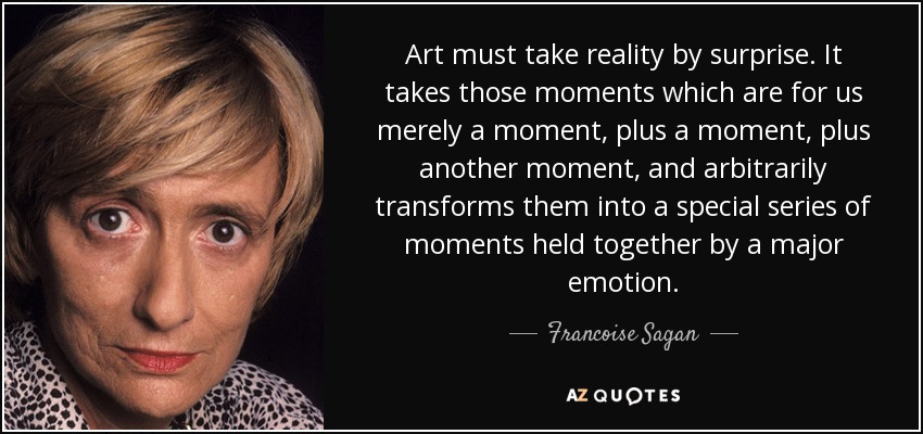 Art must take reality by surprise. It takes those moments which are for us merely a moment, plus a moment, plus another moment, and arbitrarily transforms them into a special series of moments held together by a major emotion. - Francoise Sagan