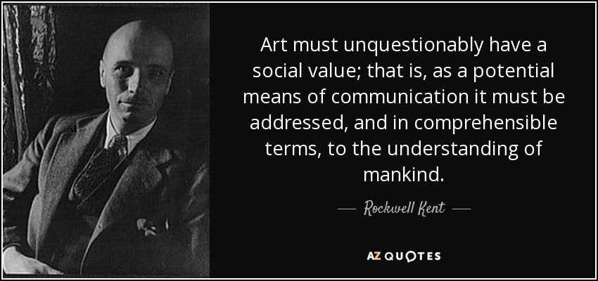 Art must unquestionably have a social value; that is, as a potential means of communication it must be addressed, and in comprehensible terms, to the understanding of mankind. - Rockwell Kent