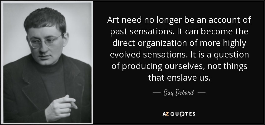 Art need no longer be an account of past sensations. It can become the direct organization of more highly evolved sensations. It is a question of producing ourselves, not things that enslave us. - Guy Debord