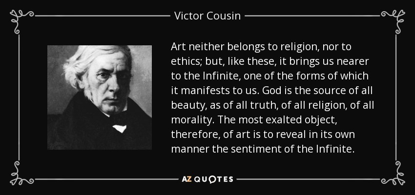 Art neither belongs to religion, nor to ethics; but, like these, it brings us nearer to the Infinite, one of the forms of which it manifests to us. God is the source of all beauty, as of all truth, of all religion, of all morality. The most exalted object, therefore, of art is to reveal in its own manner the sentiment of the Infinite. - Victor Cousin