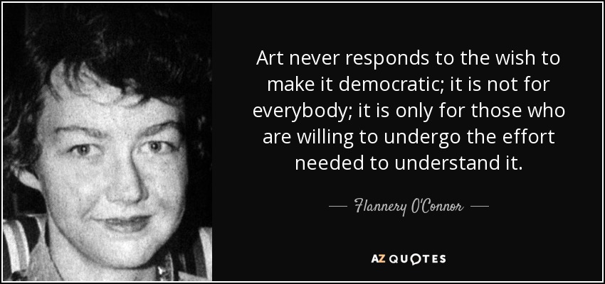 Art never responds to the wish to make it democratic; it is not for everybody; it is only for those who are willing to undergo the effort needed to understand it. - Flannery O'Connor