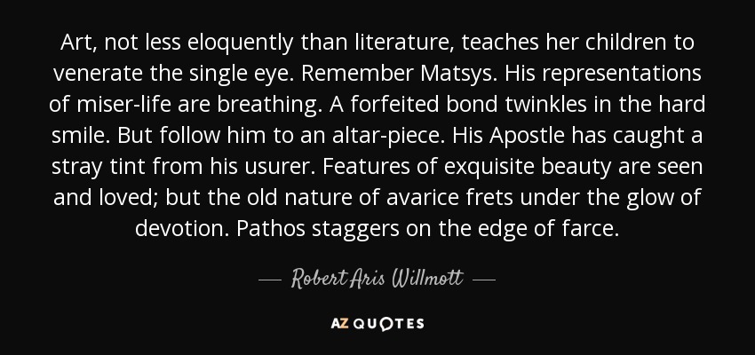 Art, not less eloquently than literature, teaches her children to venerate the single eye. Remember Matsys. His representations of miser-life are breathing. A forfeited bond twinkles in the hard smile. But follow him to an altar-piece. His Apostle has caught a stray tint from his usurer. Features of exquisite beauty are seen and loved; but the old nature of avarice frets under the glow of devotion. Pathos staggers on the edge of farce. - Robert Aris Willmott