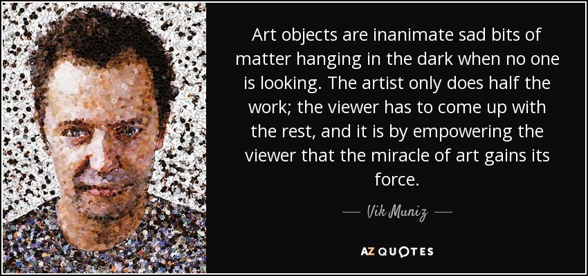 Art objects are inanimate sad bits of matter hanging in the dark when no one is looking. The artist only does half the work; the viewer has to come up with the rest, and it is by empowering the viewer that the miracle of art gains its force. - Vik Muniz