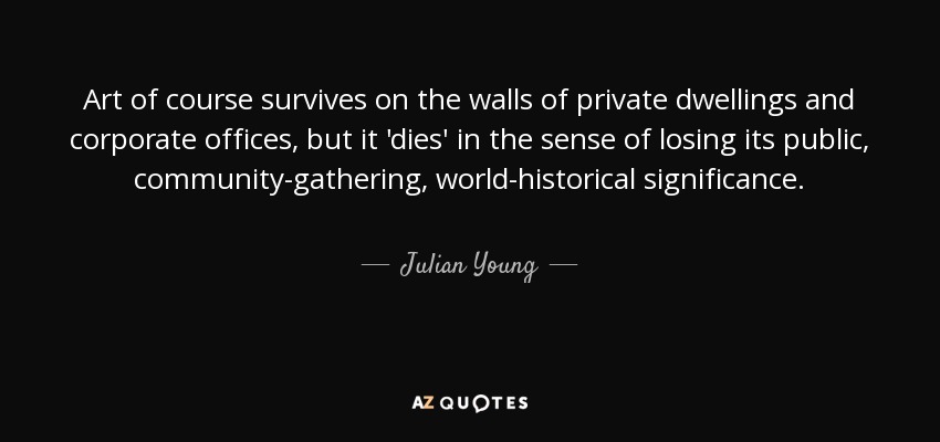 Art of course survives on the walls of private dwellings and corporate offices, but it 'dies' in the sense of losing its public, community-gathering, world-historical significance. - Julian Young