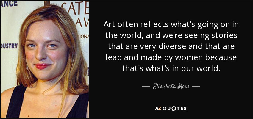 Art often reflects what's going on in the world, and we're seeing stories that are very diverse and that are lead and made by women because that's what's in our world. - Elisabeth Moss