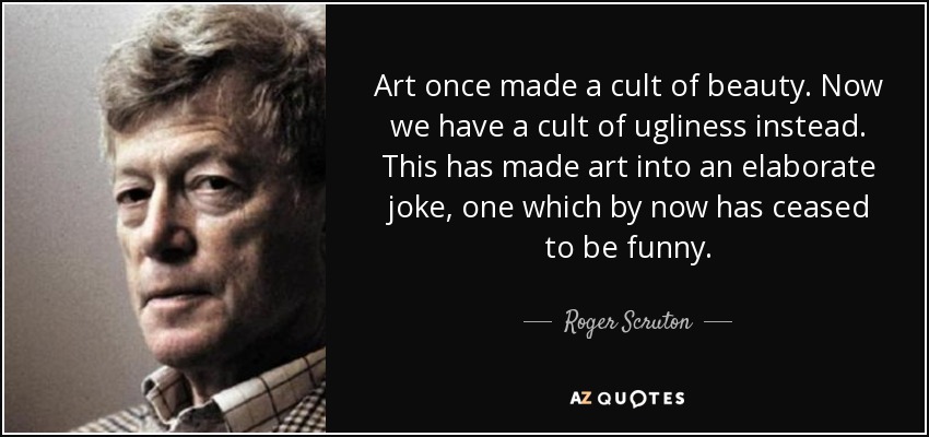 Art once made a cult of beauty. Now we have a cult of ugliness instead. This has made art into an elaborate joke, one which by now has ceased to be funny. - Roger Scruton