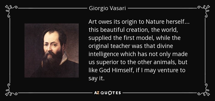 Art owes its origin to Nature herself... this beautiful creation, the world, supplied the first model, while the original teacher was that divine intelligence which has not only made us superior to the other animals, but like God Himself, if I may venture to say it. - Giorgio Vasari
