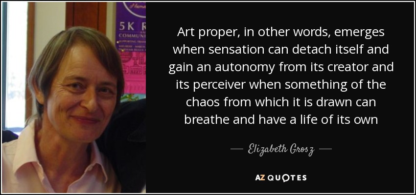 Art proper, in other words, emerges when sensation can detach itself and gain an autonomy from its creator and its perceiver when something of the chaos from which it is drawn can breathe and have a life of its own - Elizabeth Grosz