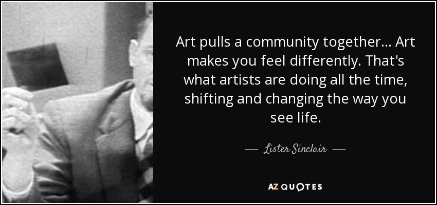 Art pulls a community together... Art makes you feel differently. That's what artists are doing all the time, shifting and changing the way you see life. - Lister Sinclair