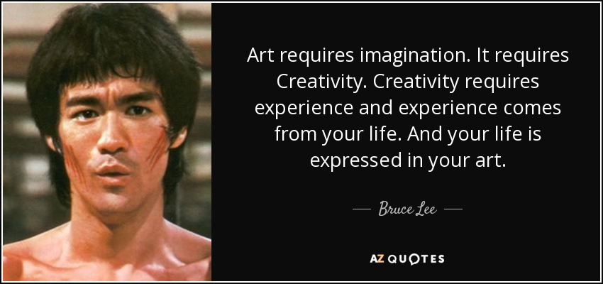 Art requires imagination. It requires Creativity. Creativity requires experience and experience comes from your life. And your life is expressed in your art. - Bruce Lee