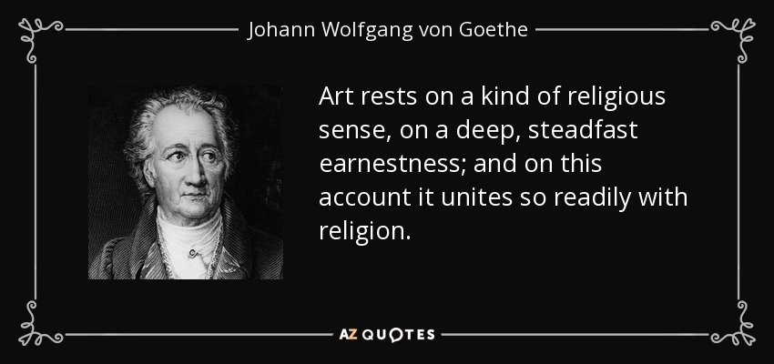 Art rests on a kind of religious sense, on a deep, steadfast earnestness; and on this account it unites so readily with religion. - Johann Wolfgang von Goethe