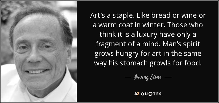 Art's a staple. Like bread or wine or a warm coat in winter. Those who think it is a luxury have only a fragment of a mind. Man's spirit grows hungry for art in the same way his stomach growls for food. - Irving Stone