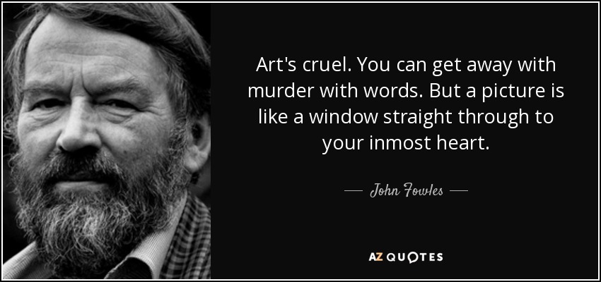 Art's cruel. You can get away with murder with words. But a picture is like a window straight through to your inmost heart. - John Fowles