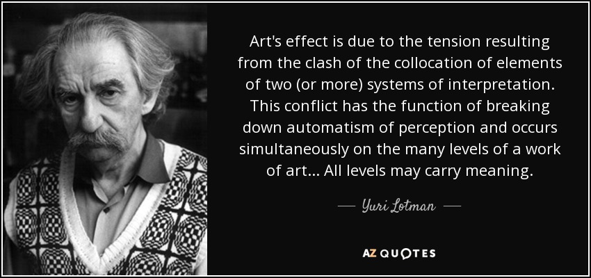 Art's effect is due to the tension resulting from the clash of the collocation of elements of two (or more) systems of interpretation. This conflict has the function of breaking down automatism of perception and occurs simultaneously on the many levels of a work of art ... All levels may carry meaning. - Yuri Lotman