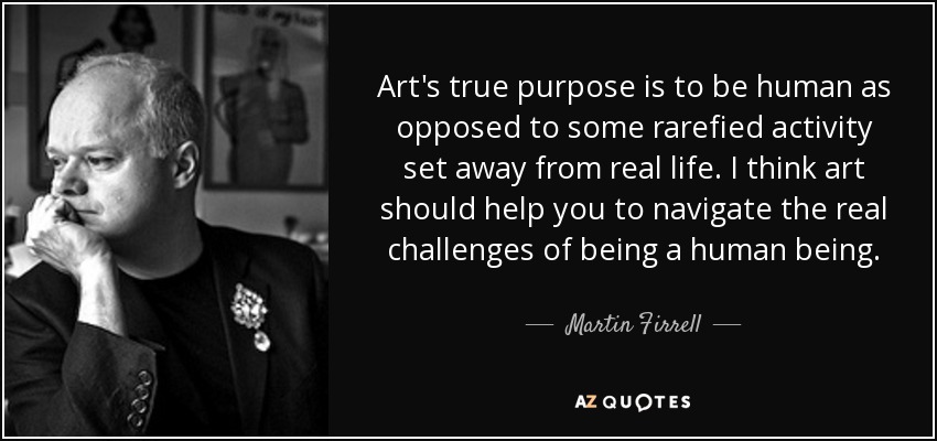 Art's true purpose is to be human as opposed to some rarefied activity set away from real life. I think art should help you to navigate the real challenges of being a human being. - Martin Firrell