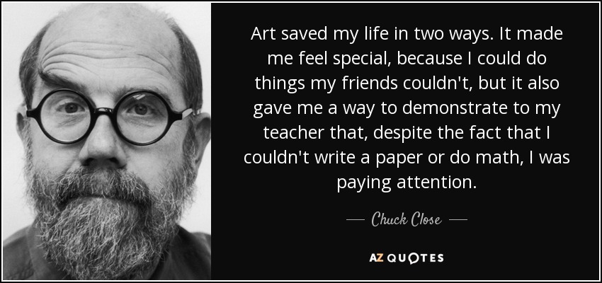 Art saved my life in two ways. It made me feel special, because I could do things my friends couldn't, but it also gave me a way to demonstrate to my teacher that, despite the fact that I couldn't write a paper or do math, I was paying attention. - Chuck Close