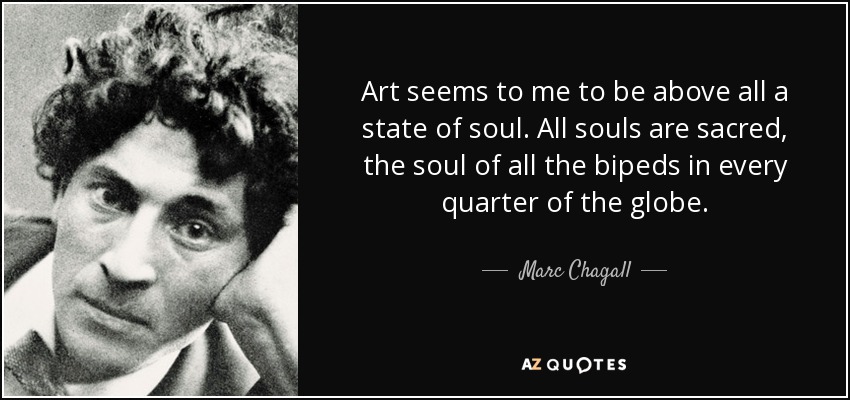 Art seems to me to be above all a state of soul. All souls are sacred, the soul of all the bipeds in every quarter of the globe. - Marc Chagall
